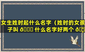 女生姓时起什么名字（姓时的女孩子叫 🐘 什么名字好两个 🦅 字）